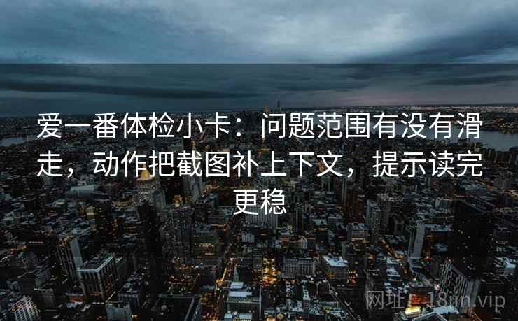 爱一番体检小卡：问题范围有没有滑走，动作把截图补上下文，提示读完更稳