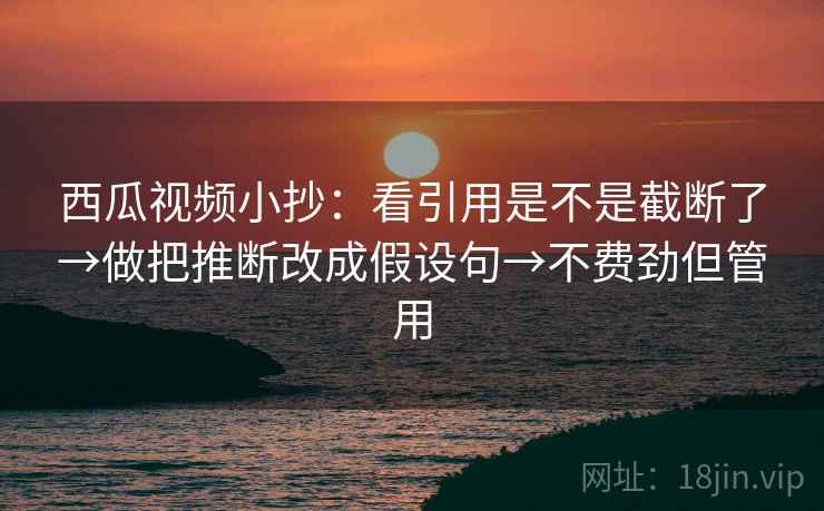 西瓜视频小抄:看引用是不是截断了→做把推断改成假设句→不费劲但管用 西瓜视频小抄:看引用是不是截断了→做把推断改成假设句→不费劲但管用