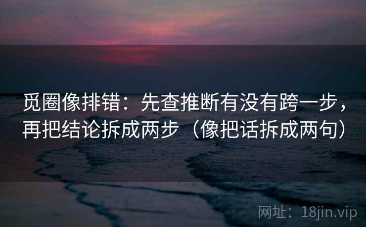 觅圈像排错:先查推断有没有跨一步,再把结论拆成两步(像把话拆成两句) 觅圈像排错:先查推断有没有跨一步,再把结论拆成两步(像把话拆成两句)