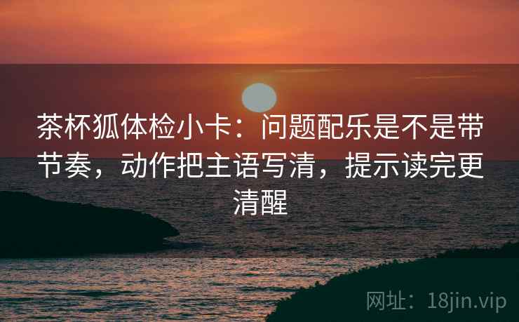 茶杯狐体检小卡:问题配乐是不是带节奏,动作把主语写清,提示读完更清醒 茶杯狐体检小卡:问题配乐是不是带节奏,动作把主语写清,提示读完更清醒