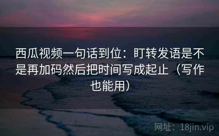 西瓜视频一句话到位：盯转发语是不是再加码然后把时间写成起止（写作也能用）