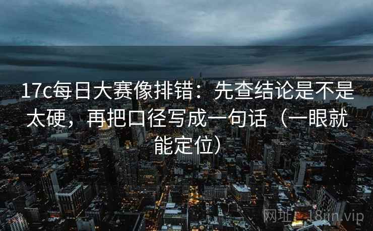 17c每日大赛像排错：先查结论是不是太硬，再把口径写成一句话（一眼就能定位）