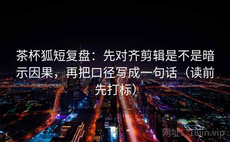 茶杯狐短复盘：先对齐剪辑是不是暗示因果，再把口径写成一句话（读前先打标）