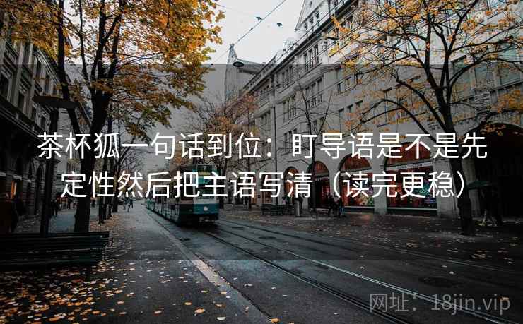 茶杯狐一句话到位：盯导语是不是先定性然后把主语写清（读完更稳）