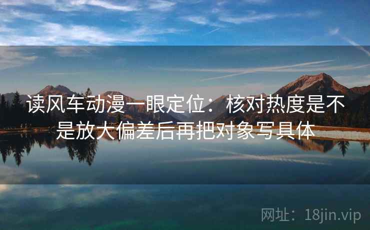 读风车动漫一眼定位:核对热度是不是放大偏差后再把对象写具体 读风车动漫一眼定位:核对热度是不是放大偏差后再把对象写具体