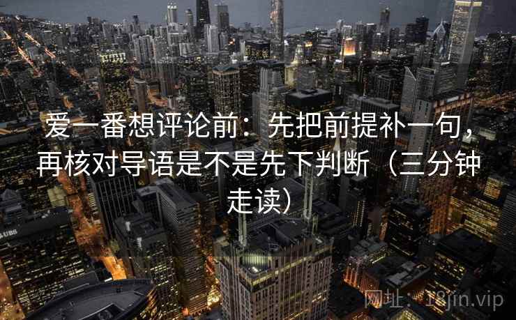 爱一番想评论前:先把前提补一句,再核对导语是不是先下判断(三分钟走读) 爱一番想评论前:先把前提补一句,再核对导语是不是先下判断(三分钟走读)