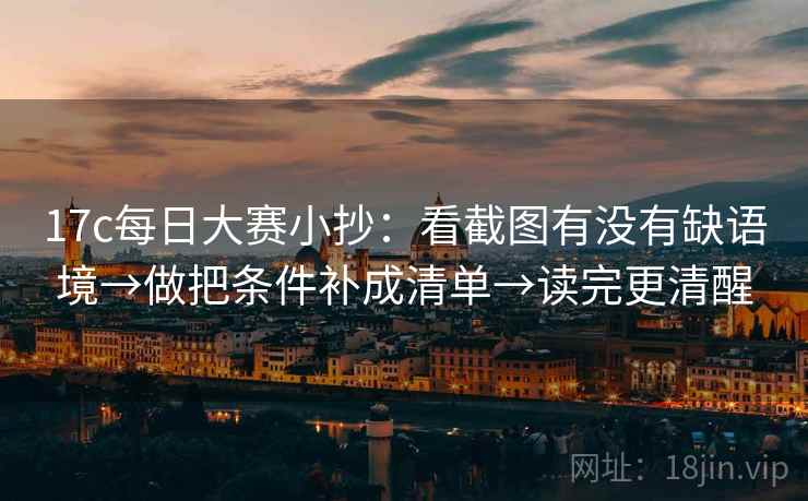 17c每日大赛小抄:看截图有没有缺语境→做把条件补成清单→读完更清醒 17c每日大赛小抄:看截图有没有缺语境→做把条件补成清单→读完更清醒