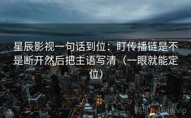 星辰影视一句话到位:盯传播链是不是断开然后把主语写清(一眼就能定位) 星辰影视一句话到位:盯传播链是不是断开然后把主语写清(一眼就能定位)