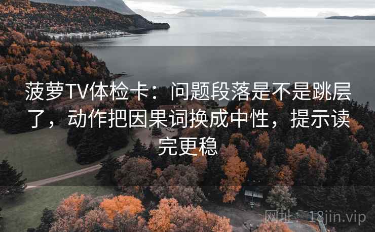 菠萝TV体检卡：问题段落是不是跳层了，动作把因果词换成中性，提示读完更稳