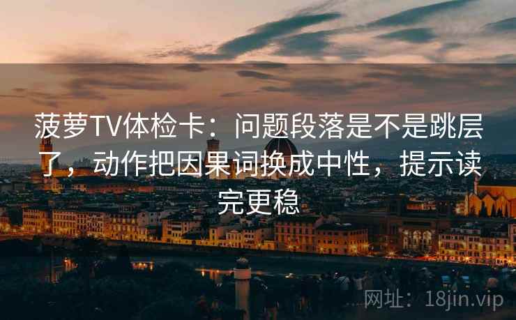 菠萝TV体检卡：问题段落是不是跳层了，动作把因果词换成中性，提示读完更稳
