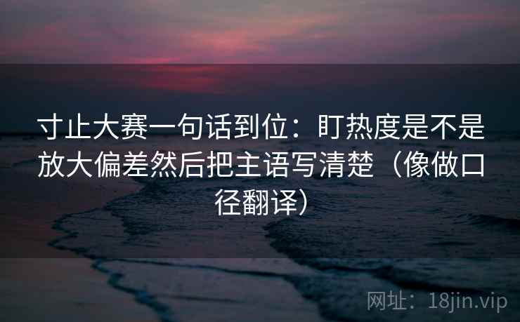 寸止大赛一句话到位：盯热度是不是放大偏差然后把主语写清楚（像做口径翻译）