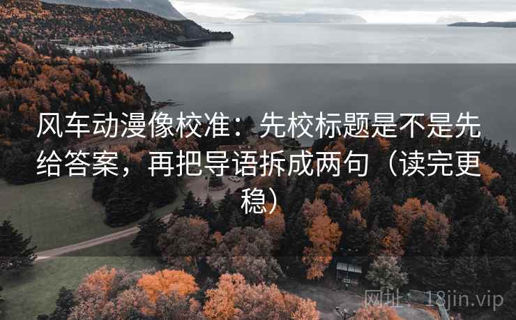 风车动漫像校准：先校标题是不是先给答案，再把导语拆成两句（读完更稳）
