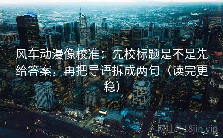 风车动漫像校准：先校标题是不是先给答案，再把导语拆成两句（读完更稳）