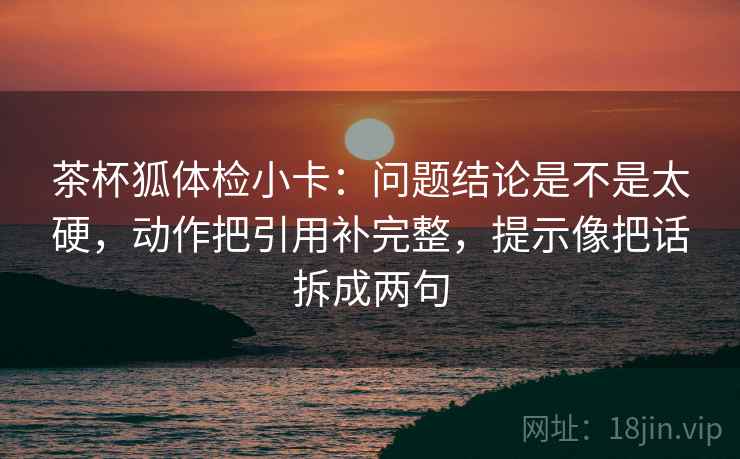 茶杯狐体检小卡：问题结论是不是太硬，动作把引用补完整，提示像把话拆成两句