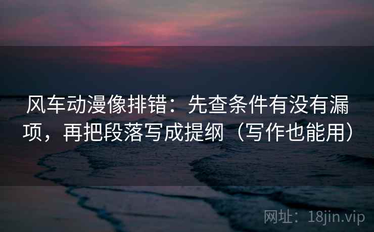 风车动漫像排错：先查条件有没有漏项，再把段落写成提纲（写作也能用）