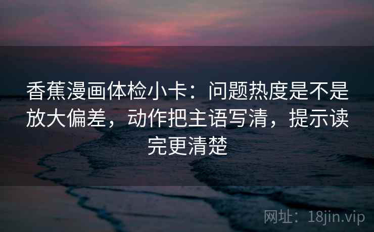 香蕉漫画体检小卡:问题热度是不是放大偏差,动作把主语写清,提示读完更清楚 香蕉漫画体检小卡:问题热度是不是放大偏差,动作把主语写清,提示读完更清楚
