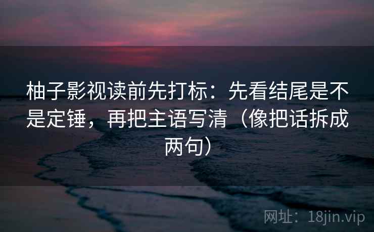 柚子影视读前先打标:先看结尾是不是定锤,再把主语写清(像把话拆成两句) 柚子影视读前先打标:先看结尾是不是定锤,再把主语写清(像把话拆成两句)