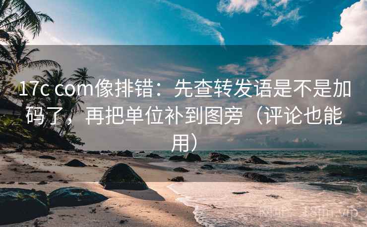 17c com像排错：先查转发语是不是加码了，再把单位补到图旁（评论也能用）