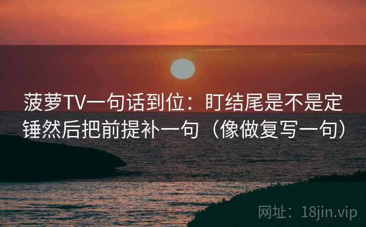 菠萝TV一句话到位:盯结尾是不是定锤然后把前提补一句(像做复写一句) 菠萝TV一句话到位:盯结尾是不是定锤然后把前提补一句(像做复写一句)