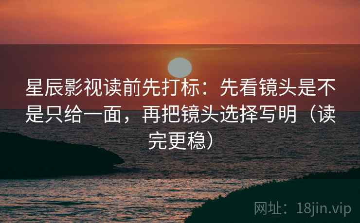 星辰影视读前先打标：先看镜头是不是只给一面，再把镜头选择写明（读完更稳）