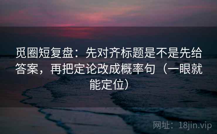 觅圈短复盘:先对齐标题是不是先给答案,再把定论改成概率句(一眼就能定位) 觅圈短复盘:先对齐标题是不是先给答案,再把定论改成概率句(一眼就能定位)