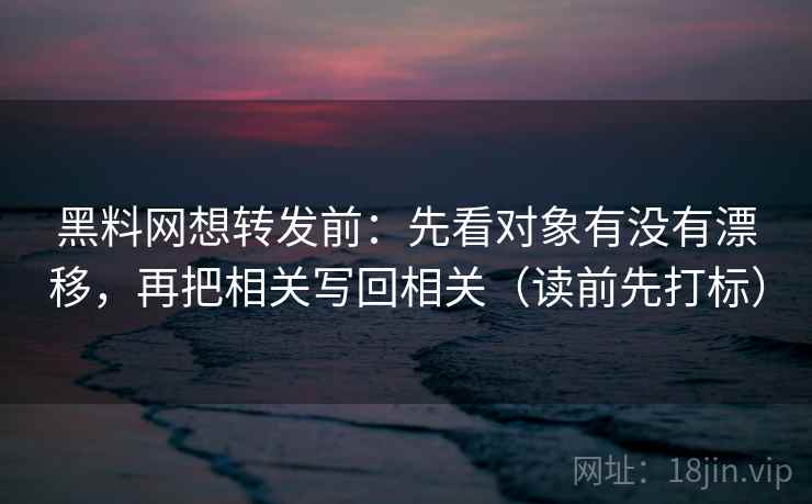 黑料网想转发前：先看对象有没有漂移，再把相关写回相关（读前先打标）