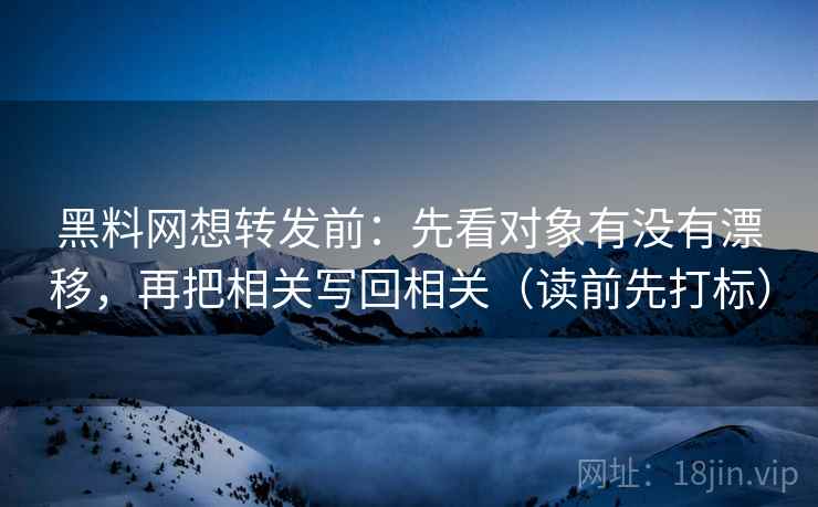 黑料网想转发前：先看对象有没有漂移，再把相关写回相关（读前先打标）