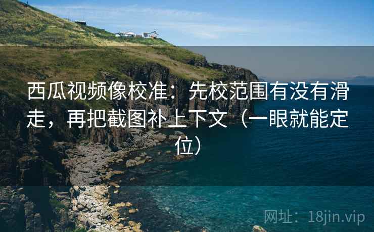 西瓜视频像校准：先校范围有没有滑走，再把截图补上下文（一眼就能定位）