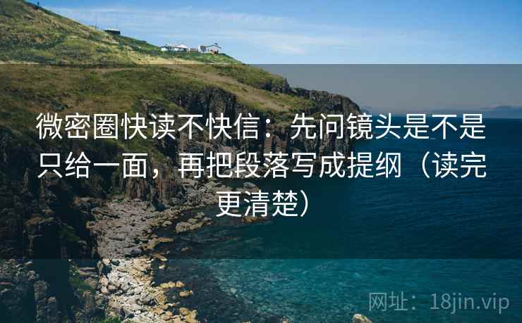 微密圈快读不快信：先问镜头是不是只给一面，再把段落写成提纲（读完更清楚）