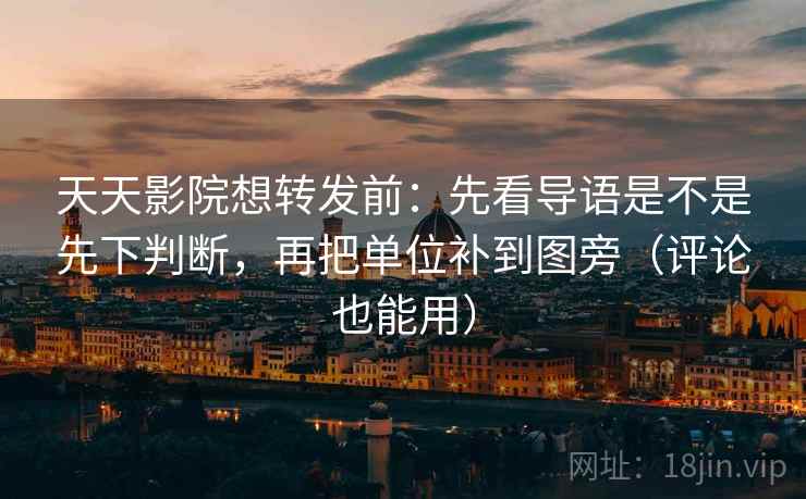 天天影院想转发前：先看导语是不是先下判断，再把单位补到图旁（评论也能用）
