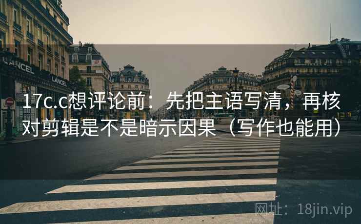 17c.c想评论前：先把主语写清，再核对剪辑是不是暗示因果（写作也能用）