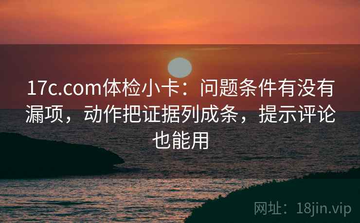 17c.com体检小卡：问题条件有没有漏项，动作把证据列成条，提示评论也能用
