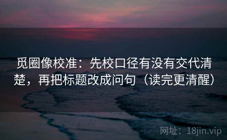觅圈像校准:先校口径有没有交代清楚,再把标题改成问句(读完更清醒) 觅圈像校准:先校口径有没有交代清楚,再把标题改成问句(读完更清醒)