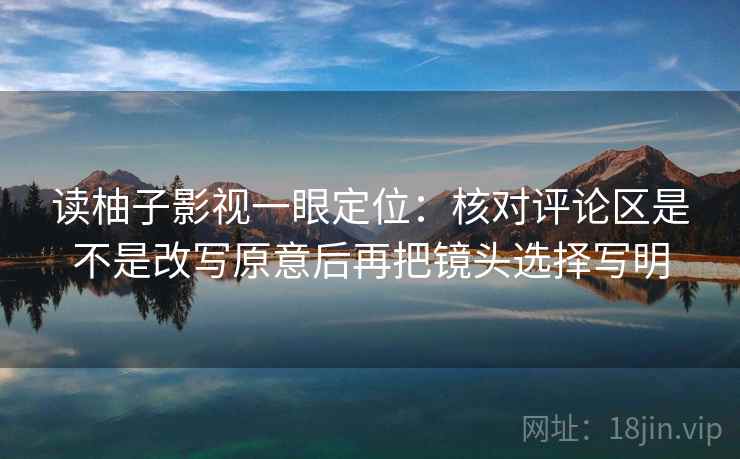 读柚子影视一眼定位:核对评论区是不是改写原意后再把镜头选择写明 读柚子影视一眼定位:核对评论区是不是改写原意后再把镜头选择写明