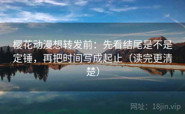 樱花动漫想转发前：先看结尾是不是定锤，再把时间写成起止（读完更清楚）