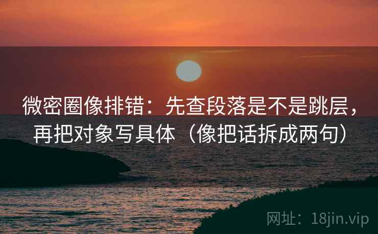微密圈像排错：先查段落是不是跳层，再把对象写具体（像把话拆成两句）