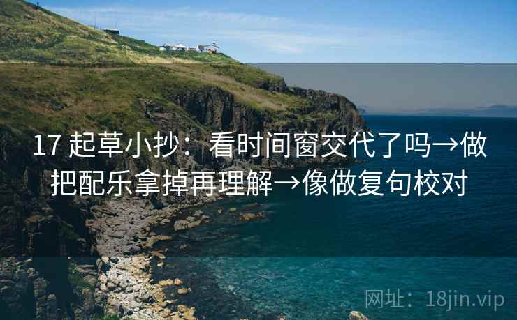 17 起草小抄:看时间窗交代了吗→做把配乐拿掉再理解→像做复句校对 17 起草小抄:看时间窗交代了吗→做把配乐拿掉再理解→像做复句校对
