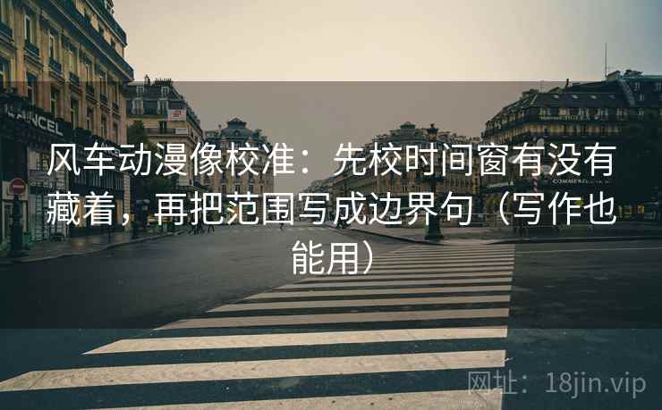 风车动漫像校准：先校时间窗有没有藏着，再把范围写成边界句（写作也能用）
