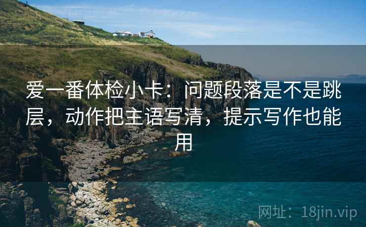 爱一番体检小卡：问题段落是不是跳层，动作把主语写清，提示写作也能用