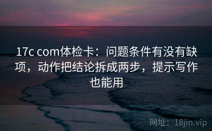 17c com体检卡:问题条件有没有缺项,动作把结论拆成两步,提示写作也能用 17c com体检卡:问题条件有没有缺项,动作把结论拆成两步,提示写作也能用